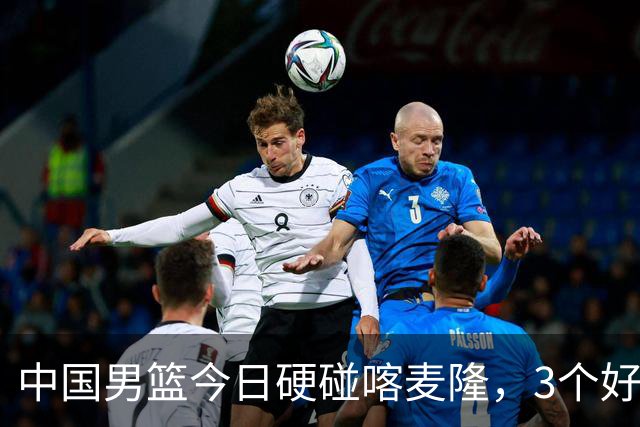 中国男篮今日硬碰喀麦隆，3个好消息1个坏消息，郭士强迎强援