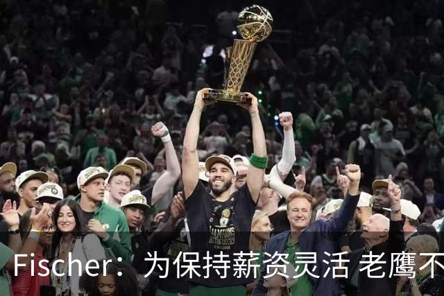 Fischer：为保持薪资灵活 老鹰不急于跟多尔特提前续约